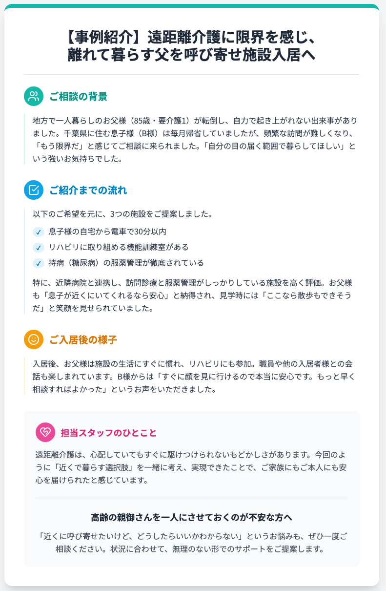【事例紹介】遠距離介護に限界を感じ、
離れて暮らす父を呼び寄せ施設入居へ
ご相談の背景
地方で一人暮らしのお父様（85歳・要介護1）が転倒し、自力で起き上がれない出来事がありました。千葉県に住む息子様（B様）は毎月帰省していましたが、頻繁な訪問が難しくなり、「もう限界だ」と感じてご相談に来られました。「自分の目の届く範囲で暮らしてほしい」という強いお気持ちでした。

ご紹介までの流れ
以下のご希望を元に、3つの施設をご提案しました。

✓
息子様の自宅から電車で30分以内
✓
リハビリに取り組める機能訓練室がある
✓
持病（糖尿病）の服薬管理が徹底されている
特に、近隣病院と連携し、訪問診療と服薬管理がしっかりしている施設を高く評価。お父様も「息子が近くにいてくれるなら安心」と納得され、見学時には「ここなら散歩もできそうだ」と笑顔を見せられていました。

ご入居後の様子
入居後、お父様は施設の生活にすぐに慣れ、リハビリにも参加。職員や他の入居者様との会話も楽しまれています。B様からは「すぐに顔を見に行けるので本当に安心です。もっと早く相談すればよかった」というお声をいただきました。

担当スタッフのひとこと
遠距離介護は、心配していてもすぐに駆けつけられないもどかしさがあります。今回のように「近くで暮らす選択肢」を一緒に考え、実現できたことで、ご家族にもご本人にも安心を届けられたと感じています。

高齢の親御さんを一人にさせておくのが不安な方へ
「近くに呼び寄せたいけど、どうしたらいいかわからない」というお悩みも、ぜひ一度ご相談ください。状況に合わせて、無理のない形でのサポートをご提案します。