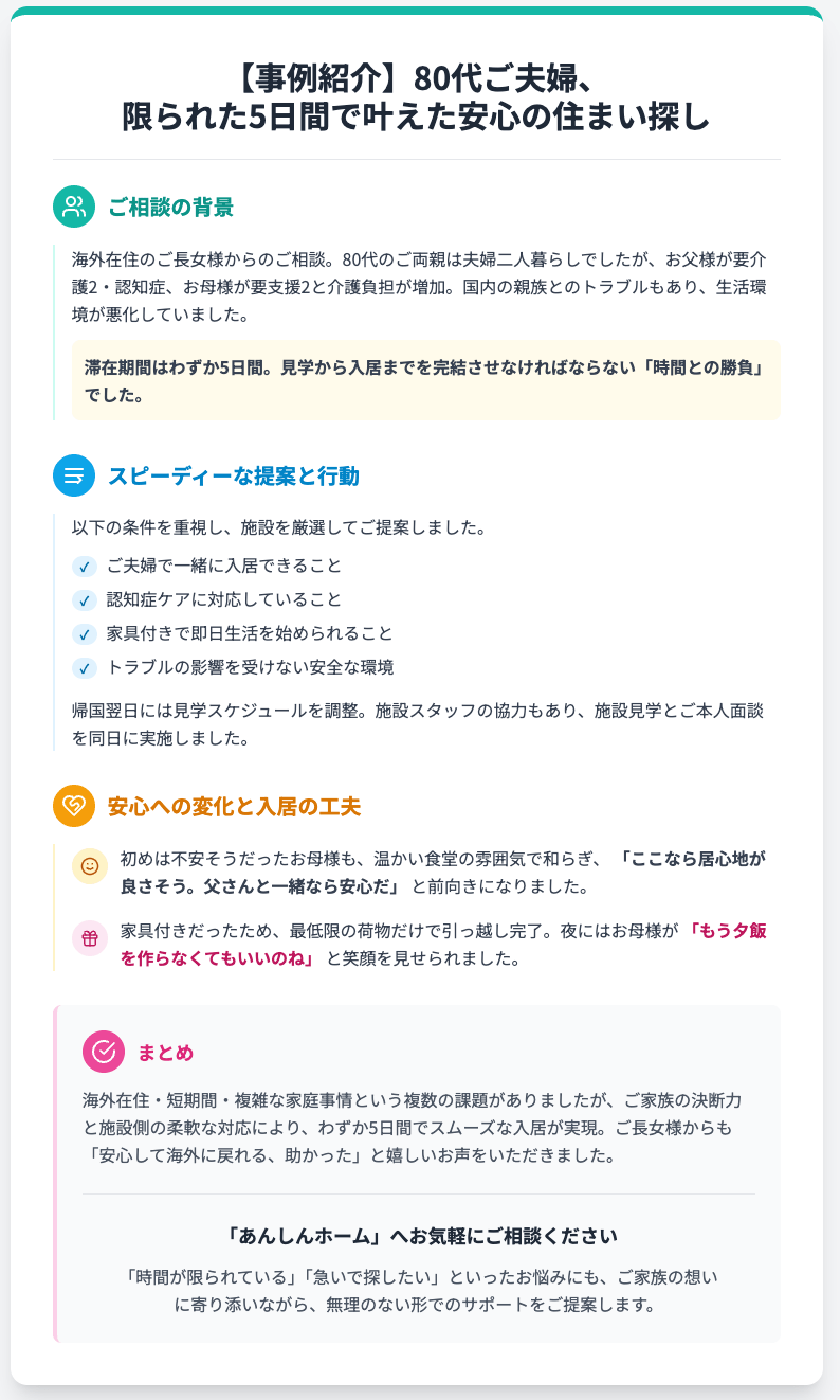 【事例紹介】80代ご夫婦、
限られた5日間で叶えた安心の住まい探し
ご相談の背景
海外在住のご長女様からのご相談。80代のご両親は夫婦二人暮らしでしたが、お父様が要介護2・認知症、お母様が要支援2と介護負担が増加。国内の親族とのトラブルもあり、生活環境が悪化していました。

滞在期間はわずか5日間。見学から入居までを完結させなければならない「時間との勝負」でした。

スピーディーな提案と行動
以下の条件を重視し、施設を厳選してご提案しました。

✓
ご夫婦で一緒に入居できること
✓
認知症ケアに対応していること
✓
家具付きで即日生活を始められること
✓
トラブルの影響を受けない安全な環境
帰国翌日には見学スケジュールを調整。施設スタッフの協力もあり、施設見学とご本人面談を同日に実施しました。

安心への変化と入居の工夫
初めは不安そうだったお母様も、温かい食堂の雰囲気で和らぎ、 「ここなら居心地が良さそう。父さんと一緒なら安心だ」 と前向きになりました。

家具付きだったため、最低限の荷物だけで引っ越し完了。夜にはお母様が 「もう夕飯を作らなくてもいいのね」 と笑顔を見せられました。

まとめ
海外在住・短期間・複雑な家庭事情という複数の課題がありましたが、ご家族の決断力と施設側の柔軟な対応により、わずか5日間でスムーズな入居が実現。ご長女様からも「安心して海外に戻れる、助かった」と嬉しいお声をいただきました。

「あんしんホーム」へお気軽にご相談ください
「時間が限られている」「急いで探したい」といったお悩みにも、ご家族の想いに寄り添いながら、無理のない形でのサポートをご提案します。