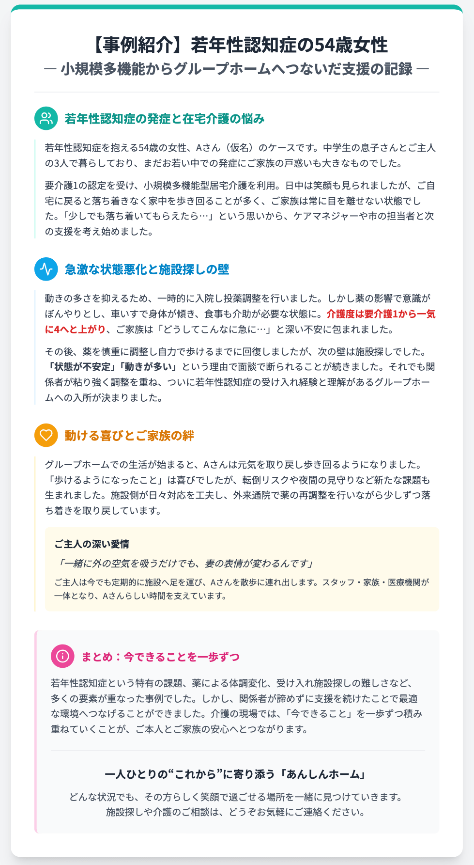 【事例紹介】若年性認知症の54歳女性
― 小規模多機能からグループホームへつないだ支援の記録 ―
若年性認知症の発症と在宅介護の悩み
若年性認知症を抱える54歳の女性、Aさん（仮名）のケースです。中学生の息子さんとご主人の3人で暮らしており、まだお若い中での発症にご家族の戸惑いも大きなものでした。

要介護1の認定を受け、小規模多機能型居宅介護を利用。日中は笑顔も見られましたが、ご自宅に戻ると落ち着きなく家中を歩き回ることが多く、ご家族は常に目を離せない状態でした。「少しでも落ち着いてもらえたら…」という思いから、ケアマネジャーや市の担当者と次の支援を考え始めました。

急激な状態悪化と施設探しの壁
動きの多さを抑えるため、一時的に入院し投薬調整を行いました。しかし薬の影響で意識がぼんやりとし、車いすで身体が傾き、食事も介助が必要な状態に。介護度は要介護1から一気に4へと上がり、ご家族は「どうしてこんなに急に…」と深い不安に包まれました。

その後、薬を慎重に調整し自力で歩けるまでに回復しましたが、次の壁は施設探しでした。「状態が不安定」「動きが多い」という理由で面談で断られることが続きました。それでも関係者が粘り強く調整を重ね、ついに若年性認知症の受け入れ経験と理解があるグループホームへの入所が決まりました。

動ける喜びとご家族の絆
グループホームでの生活が始まると、Aさんは元気を取り戻し歩き回るようになりました。「歩けるようになったこと」は喜びでしたが、転倒リスクや夜間の見守りなど新たな課題も生まれました。施設側が日々対応を工夫し、外来通院で薬の再調整を行いながら少しずつ落ち着きを取り戻しています。

ご主人の深い愛情

「一緒に外の空気を吸うだけでも、妻の表情が変わるんです」

ご主人は今でも定期的に施設へ足を運び、Aさんを散歩に連れ出します。スタッフ・家族・医療機関が一体となり、Aさんらしい時間を支えています。

まとめ：今できることを一歩ずつ
若年性認知症という特有の課題、薬による体調変化、受け入れ施設探しの難しさなど、多くの要素が重なった事例でした。しかし、関係者が諦めずに支援を続けたことで最適な環境へつなげることができました。介護の現場では、「今できること」を一歩ずつ積み重ねていくことが、ご本人とご家族の安心へとつながります。

一人ひとりの“これから”に寄り添う「あんしんホーム」
どんな状況でも、その方らしく笑顔で過ごせる場所を一緒に見つけていきます。施設探しや介護のご相談は、どうぞお気軽にご連絡ください。